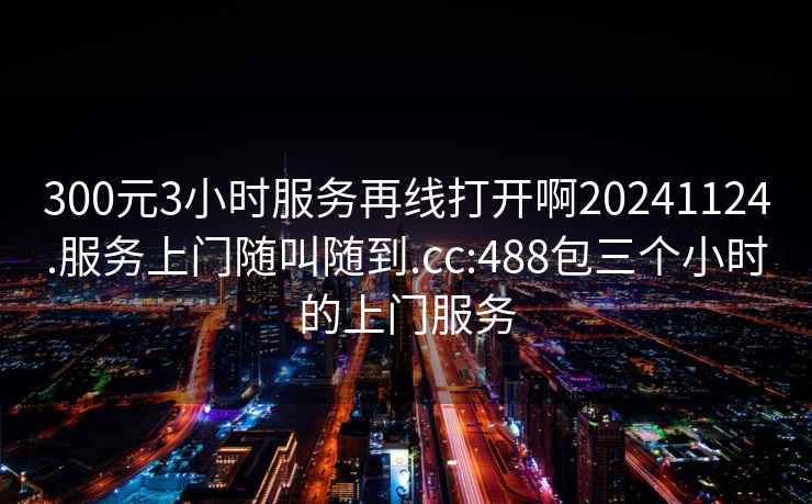 300元3小时服务再线打开啊20241124.服务上门随叫随到.cc:488包三个小时的上门服务