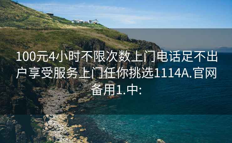 100元4小时不限次数上门电话足不出户享受服务上门任你挑选1114A.官网备用1.中: