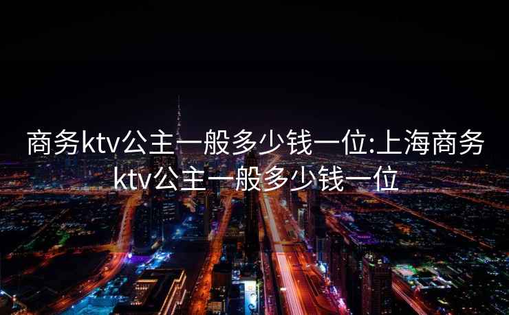 商务ktv公主一般多少钱一位:上海商务ktv公主一般多少钱一位