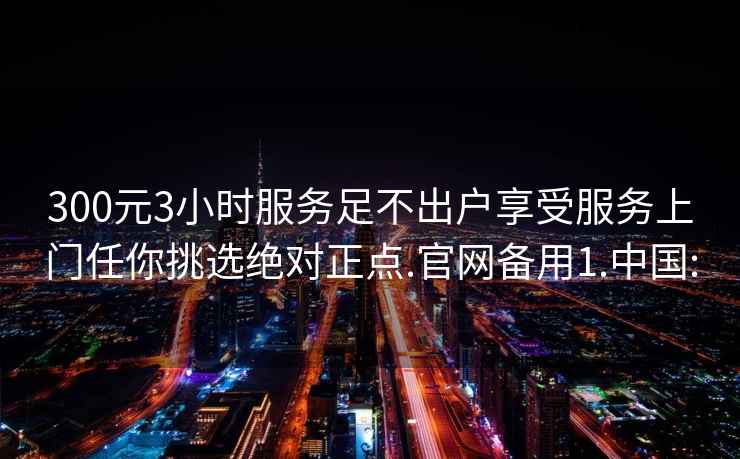 300元3小时服务足不出户享受服务上门任你挑选绝对正点.官网备用1.中国: