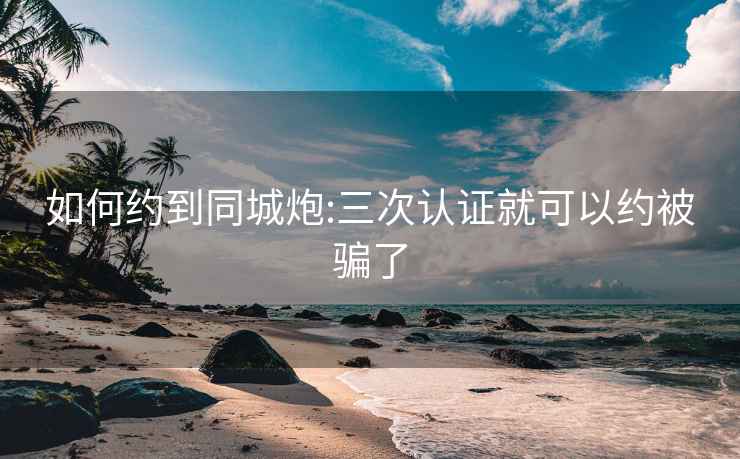 如何约到同城炮:三次认证就可以约被骗了