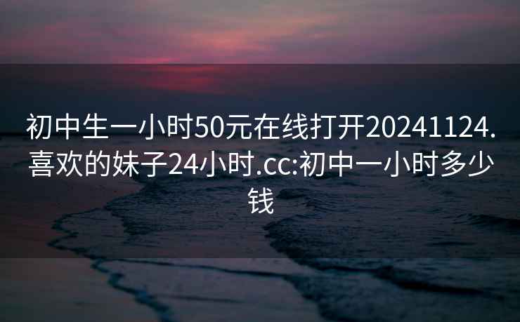 初中生一小时50元在线打开20241124.喜欢的妹子24小时.cc:初中一小时多少钱