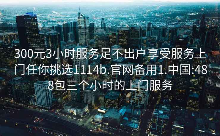 300元3小时服务足不出户享受服务上门任你挑选1114b.官网备用1.中国:488包三个小时的上门服务