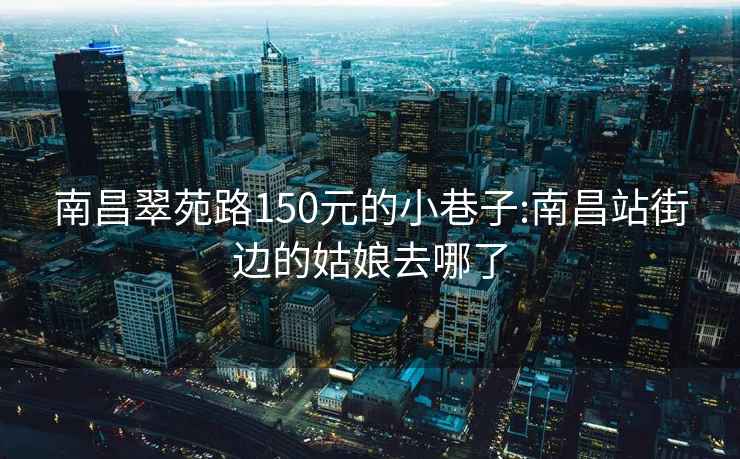 南昌翠苑路150元的小巷子:南昌站街边的姑娘去哪了