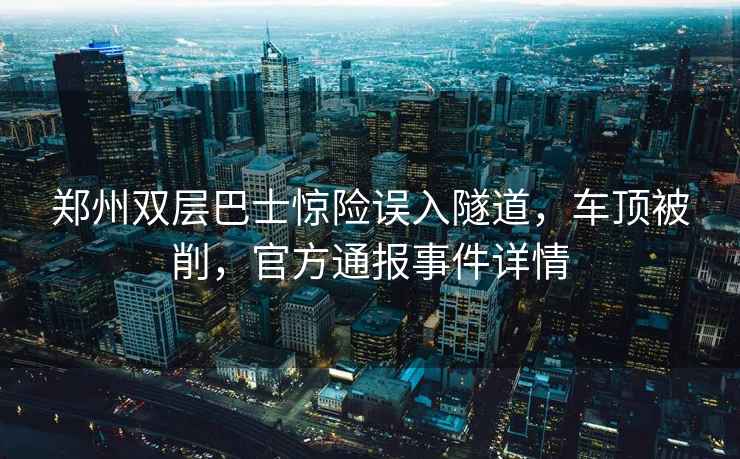 郑州双层巴士惊险误入隧道，车顶被削，官方通报事件详情