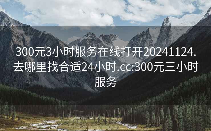 300元3小时服务在线打开20241124.去哪里找合适24小时.cc:300元三小时服务