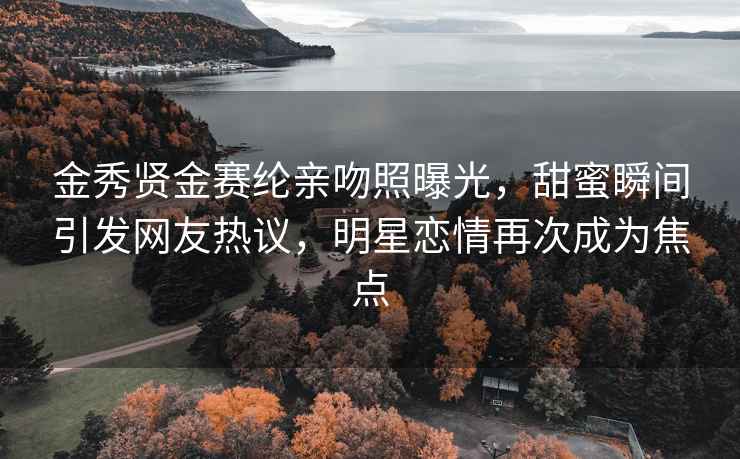 金秀贤金赛纶亲吻照曝光，甜蜜瞬间引发网友热议，明星恋情再次成为焦点