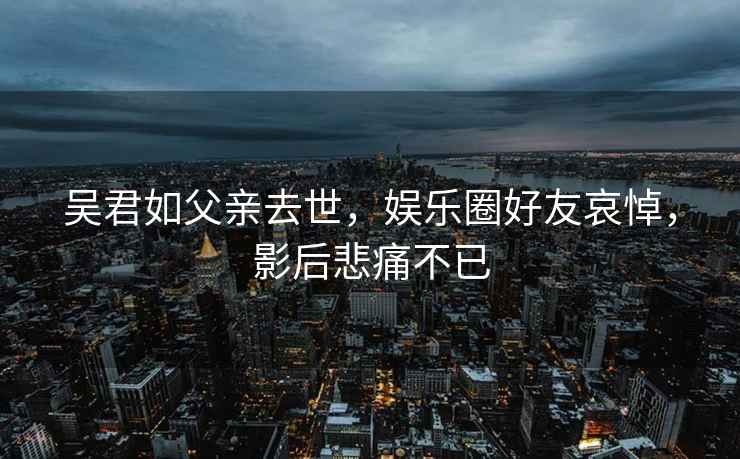 吴君如父亲去世，娱乐圈好友哀悼，影后悲痛不已