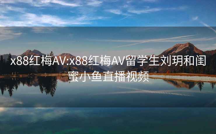 x88红梅AV:x88红梅AV留学生刘玥和闺蜜小鱼直播视频