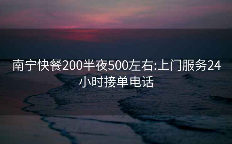 南宁快餐200半夜500左右:上门服务24小时接单电话