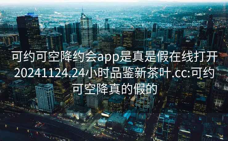 可约可空降约会app是真是假在线打开20241124.24小时品鉴新茶叶.cc:可约可空降真的假的