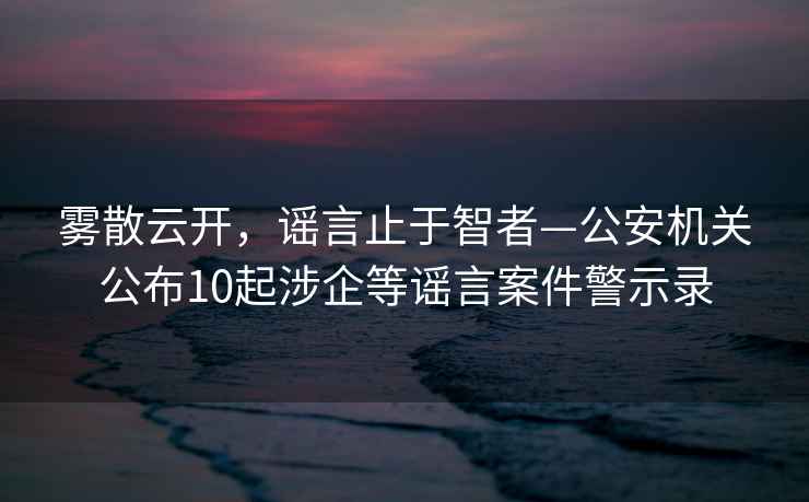 雾散云开，谣言止于智者—公安机关公布10起涉企等谣言案件警示录