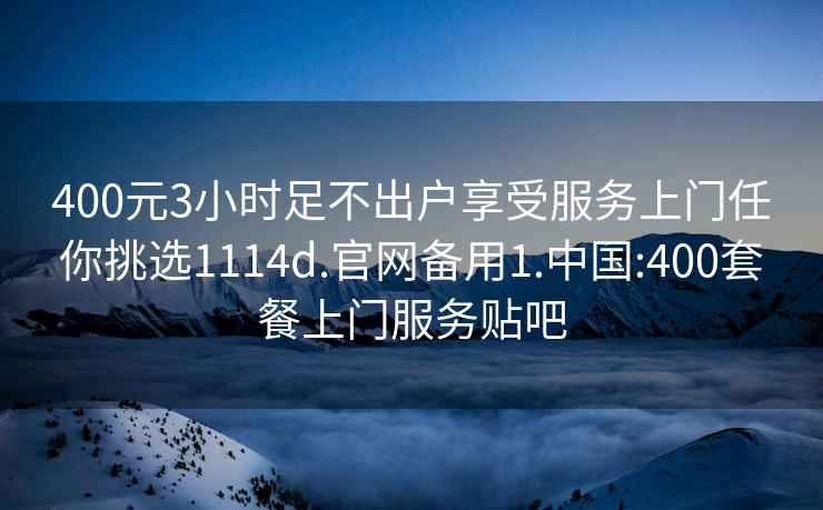 400元3小时足不出户享受服务上门任你挑选1114d.官网备用1.中国:400套餐上门服务贴吧