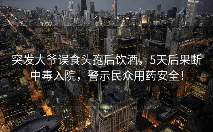 突发大爷误食头孢后饮酒，5天后果断中毒入院，警示民众用药安全！