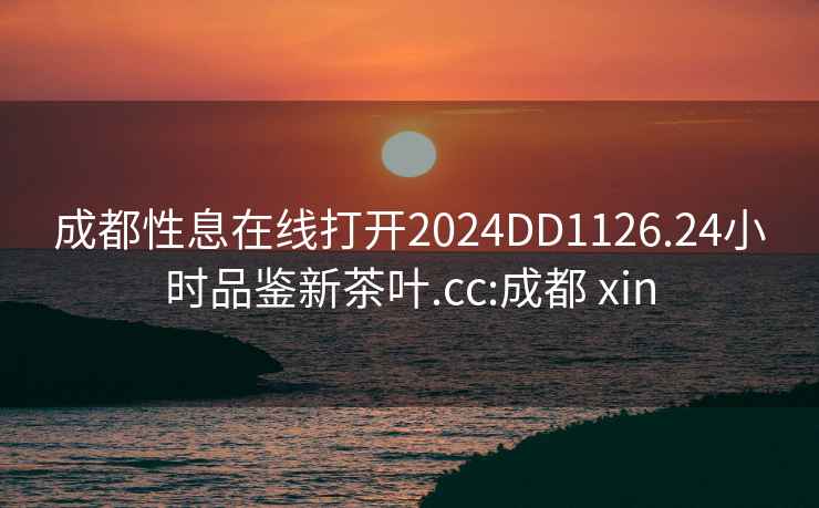 成都性息在线打开2024DD1126.24小时品鉴新茶叶.cc:成都 xin