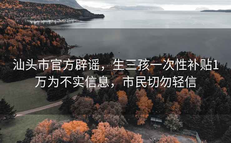 汕头市官方辟谣，生三孩一次性补贴1万为不实信息，市民切勿轻信