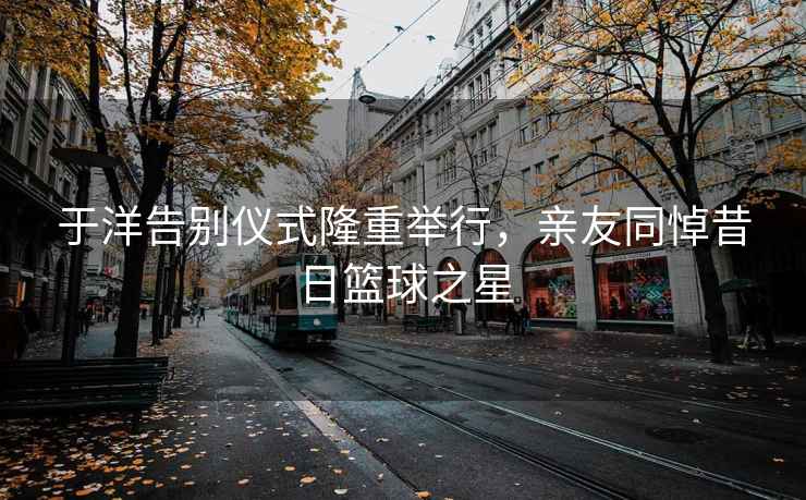 于洋告别仪式隆重举行，亲友同悼昔日篮球之星