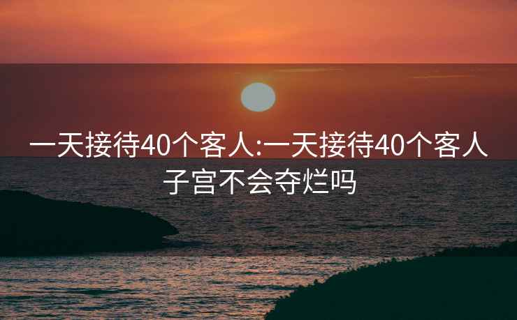 一天接待40个客人:一天接待40个客人子宫不会夺烂吗