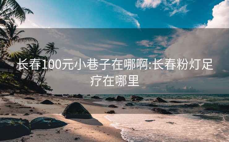 长春100元小巷子在哪啊:长春粉灯足疗在哪里