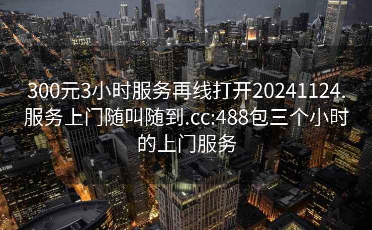 300元3小时服务再线打开20241124.服务上门随叫随到.cc:488包三个小时的上门服务