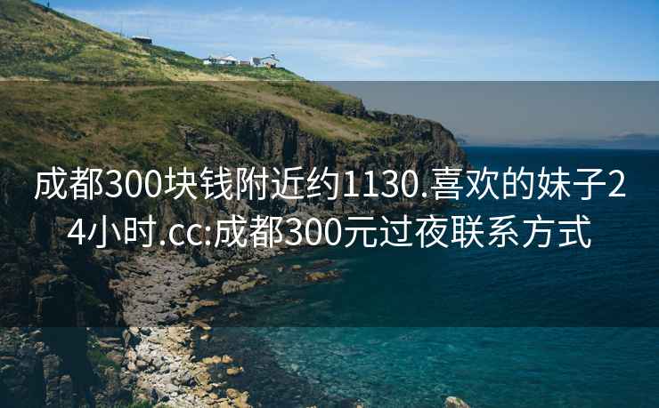 成都300块钱附近约1130.喜欢的妹子24小时.cc:成都300元过夜联系方式