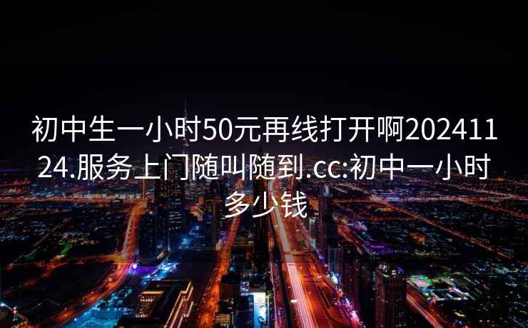 初中生一小时50元再线打开啊20241124.服务上门随叫随到.cc:初中一小时多少钱