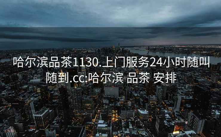 哈尔滨品茶1130.上门服务24小时随叫随到.cc:哈尔滨 品茶 安排