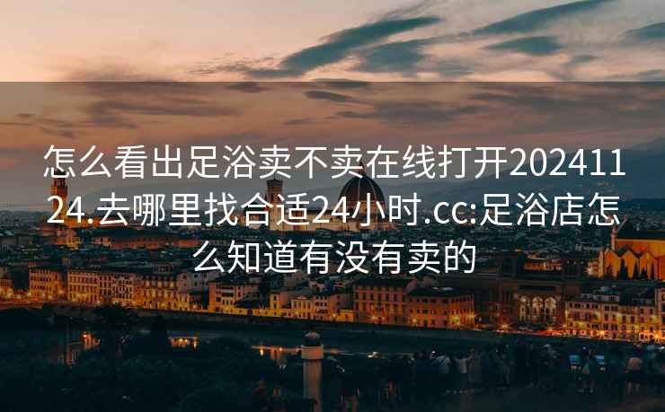 怎么看出足浴卖不卖在线打开20241124.去哪里找合适24小时.cc:足浴店怎么知道有没有卖的