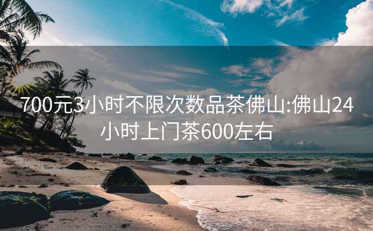 700元3小时不限次数品茶佛山:佛山24小时上门茶600左右