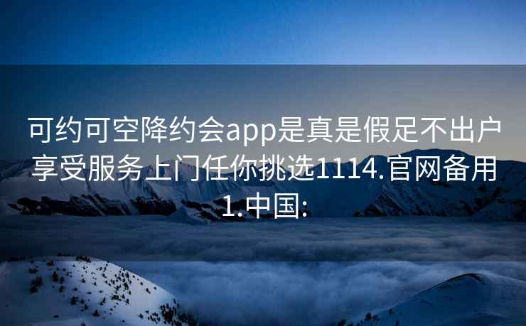 可约可空降约会app是真是假足不出户享受服务上门任你挑选1114.官网备用1.中国: