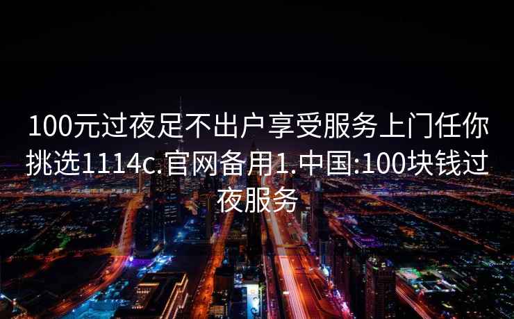 100元过夜足不出户享受服务上门任你挑选1114c.官网备用1.中国:100块钱过夜服务