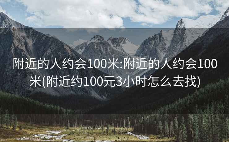 附近的人约会100米:附近的人约会100米(附近约100元3小时怎么去找)