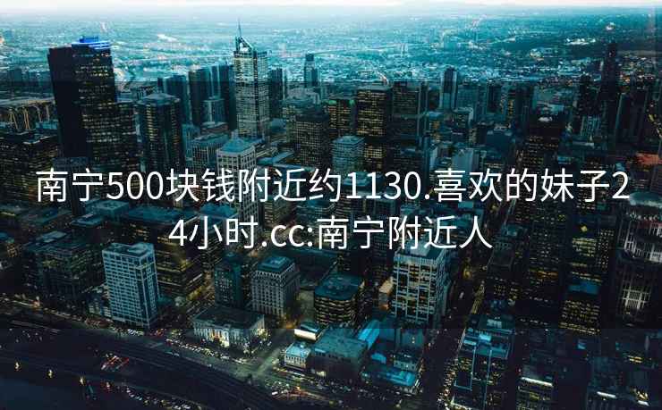 南宁500块钱附近约1130.喜欢的妹子24小时.cc:南宁附近人