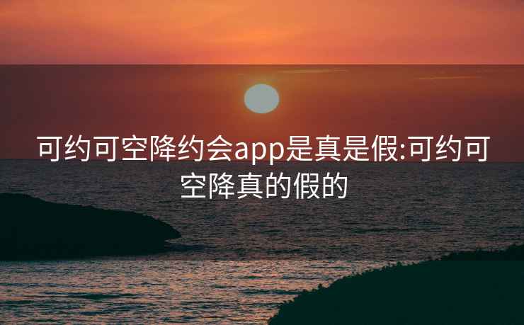 可约可空降约会app是真是假:可约可空降真的假的