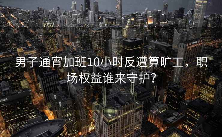 男子通宵加班10小时反遭算旷工，职场权益谁来守护？