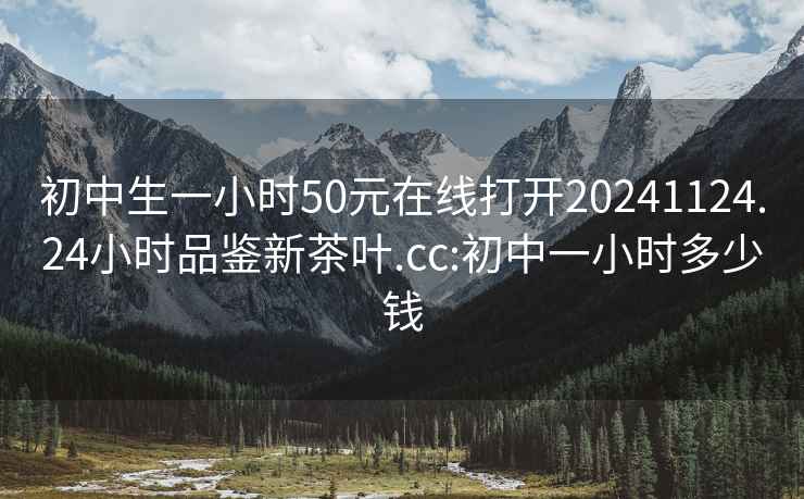 初中生一小时50元在线打开20241124.24小时品鉴新茶叶.cc:初中一小时多少钱