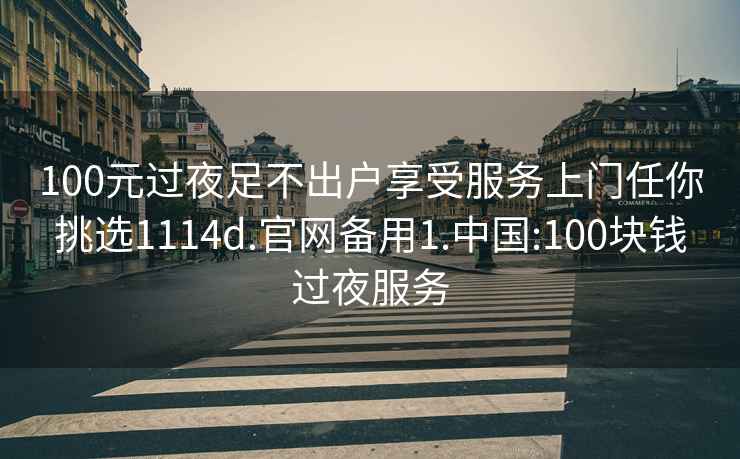 100元过夜足不出户享受服务上门任你挑选1114d.官网备用1.中国:100块钱过夜服务