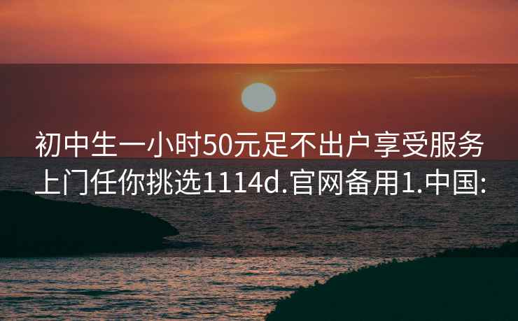 初中生一小时50元足不出户享受服务上门任你挑选1114d.官网备用1.中国: