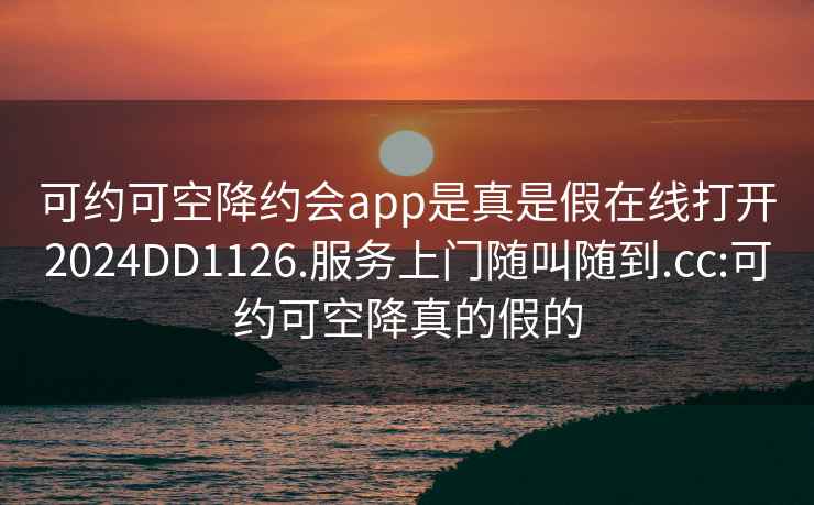 可约可空降约会app是真是假在线打开2024DD1126.服务上门随叫随到.cc:可约可空降真的假的