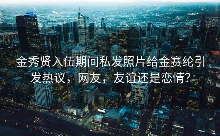 金秀贤入伍期间私发照片给金赛纶引发热议，网友，友谊还是恋情？