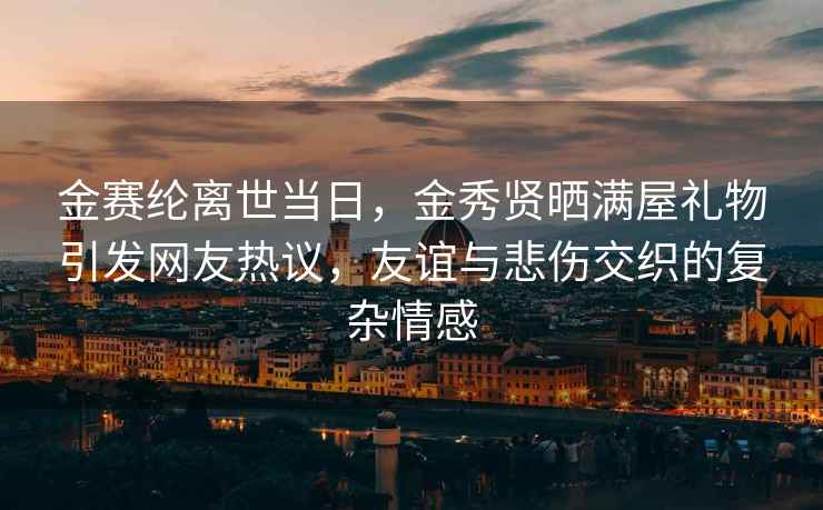 金赛纶离世当日，金秀贤晒满屋礼物引发网友热议，友谊与悲伤交织的复杂情感