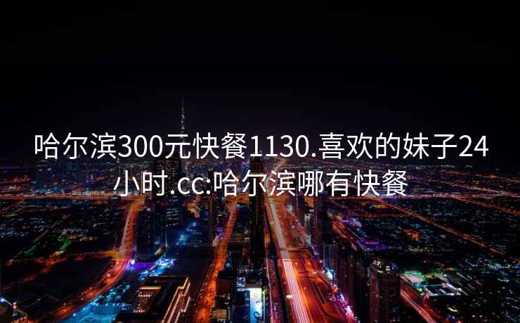 哈尔滨300元快餐1130.喜欢的妹子24小时.cc:哈尔滨哪有快餐