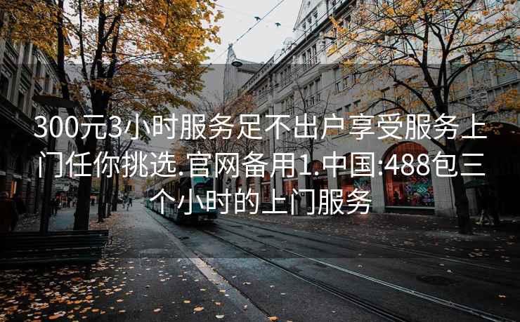 300元3小时服务足不出户享受服务上门任你挑选.官网备用1.中国:488包三个小时的上门服务