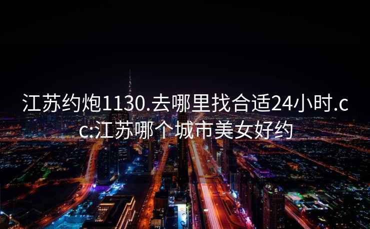 江苏约炮1130.去哪里找合适24小时.cc:江苏哪个城市美女好约