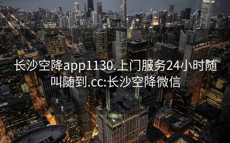 长沙空降app1130.上门服务24小时随叫随到.cc:长沙空降微信