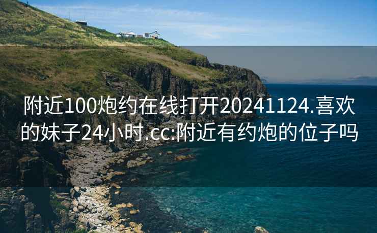 附近100炮约在线打开20241124.喜欢的妹子24小时.cc:附近有约炮的位子吗