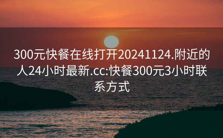 300元快餐在线打开20241124.附近的人24小时最新.cc:快餐300元3小时联系方式