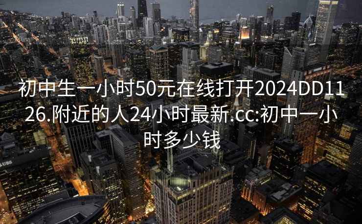 初中生一小时50元在线打开2024DD1126.附近的人24小时最新.cc:初中一小时多少钱