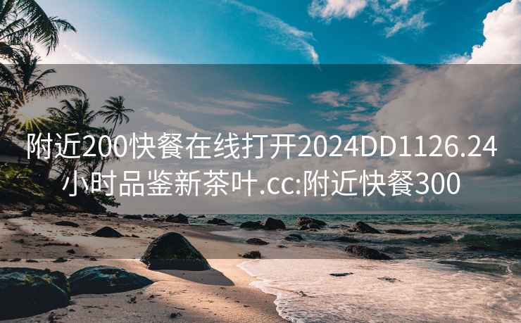 附近200快餐在线打开2024DD1126.24小时品鉴新茶叶.cc:附近快餐300