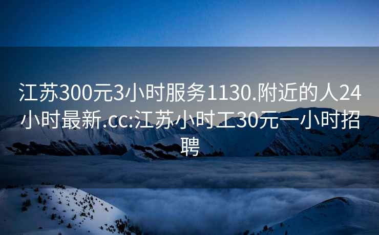 江苏300元3小时服务1130.附近的人24小时最新.cc:江苏小时工30元一小时招聘